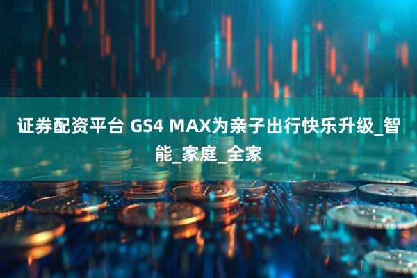 证券配资平台 GS4 MAX为亲子出行快乐升级_智能_家庭_全家