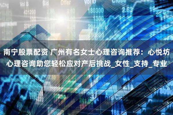 南宁股票配资 广州有名女士心理咨询推荐：心悦坊心理咨询助您轻松应对产后挑战_女性_支持_专业