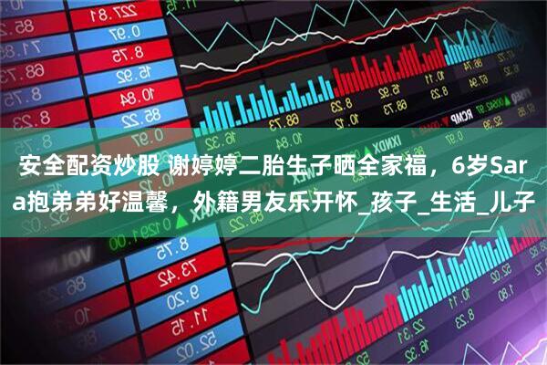 安全配资炒股 谢婷婷二胎生子晒全家福，6岁Sara抱弟弟好温馨，外籍男友乐开怀_孩子_生活_儿子
