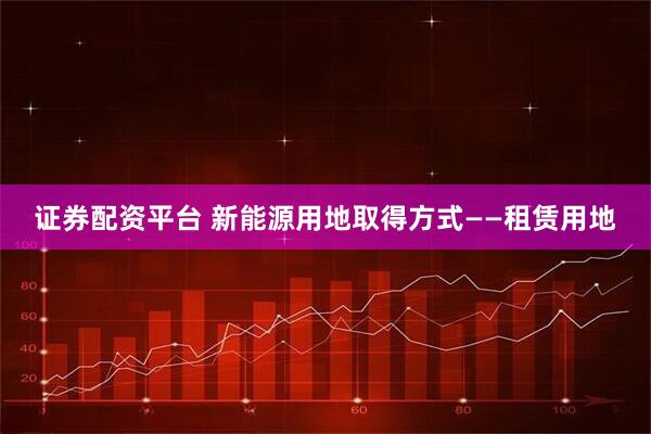 证券配资平台 新能源用地取得方式——租赁用地