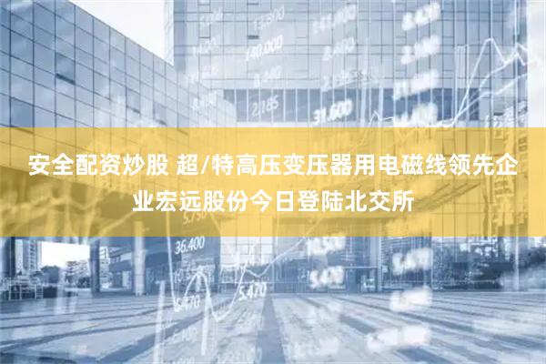 安全配资炒股 超/特高压变压器用电磁线领先企业宏远股份今日登陆北交所