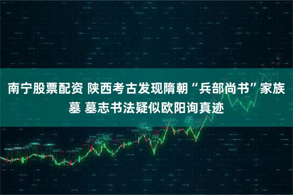 南宁股票配资 陕西考古发现隋朝“兵部尚书”家族墓 墓志书法疑似欧阳询真迹