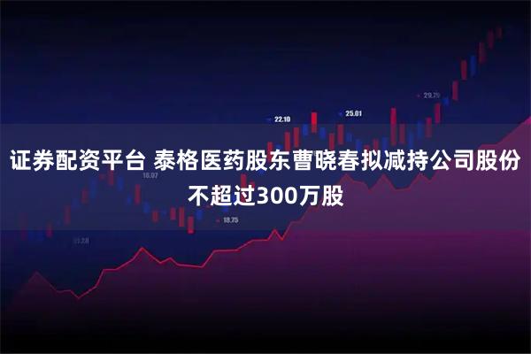 证券配资平台 泰格医药股东曹晓春拟减持公司股份不超过300万股