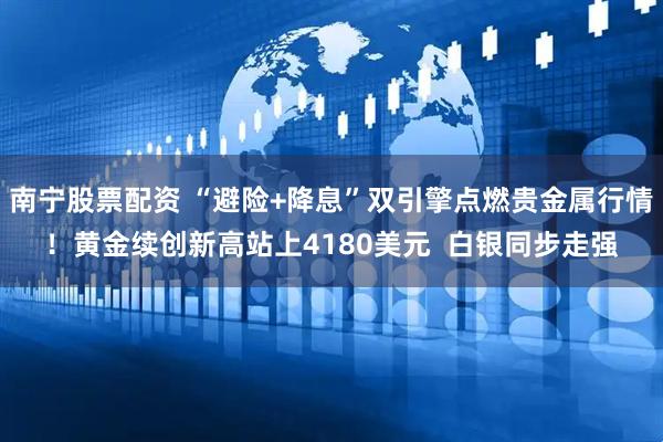 南宁股票配资 “避险+降息”双引擎点燃贵金属行情！黄金续创新高站上4180美元  白银同步走强