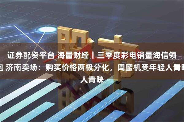 证券配资平台 海量财经丨三季度彩电销量海信领跑 济南卖场：购买价格两极分化，闺蜜机受年轻人青睐