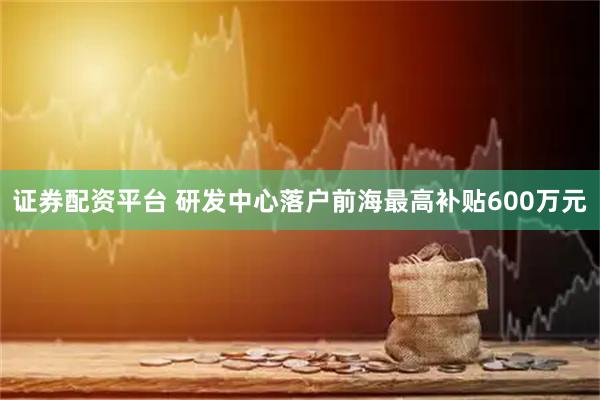 证券配资平台 研发中心落户前海最高补贴600万元