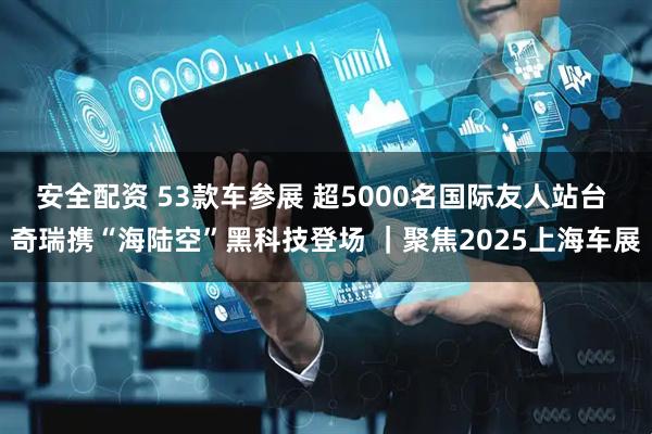 安全配资 53款车参展 超5000名国际友人站台 奇瑞携“海陆空”黑科技登场 ｜聚焦2025上海车展
