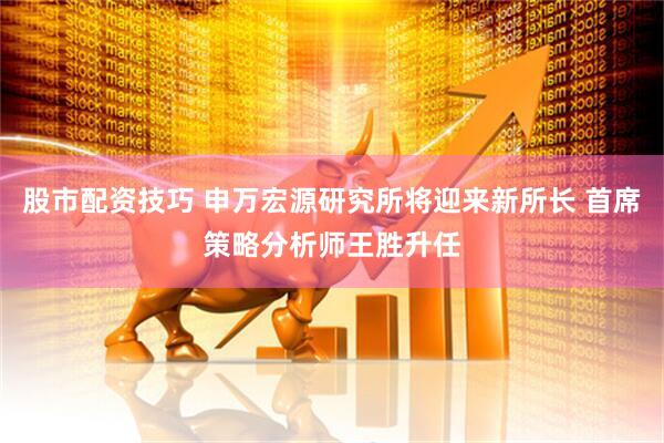 股市配资技巧 申万宏源研究所将迎来新所长 首席策略分析师王胜升任