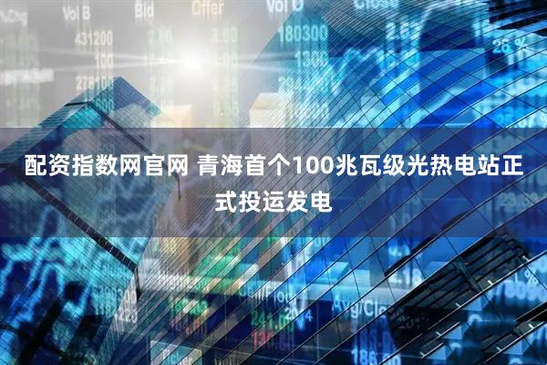 配资指数网官网 青海首个100兆瓦级光热电站正式投运发电