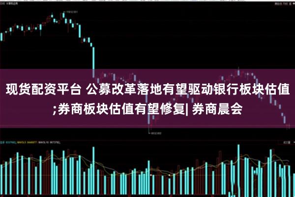 现货配资平台 公募改革落地有望驱动银行板块估值;券商板块估值有望修复| 券商晨会
