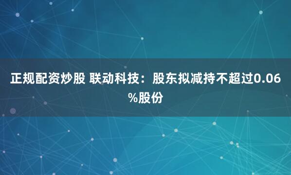 正规配资炒股 联动科技：股东拟减持不超过0.06%股份