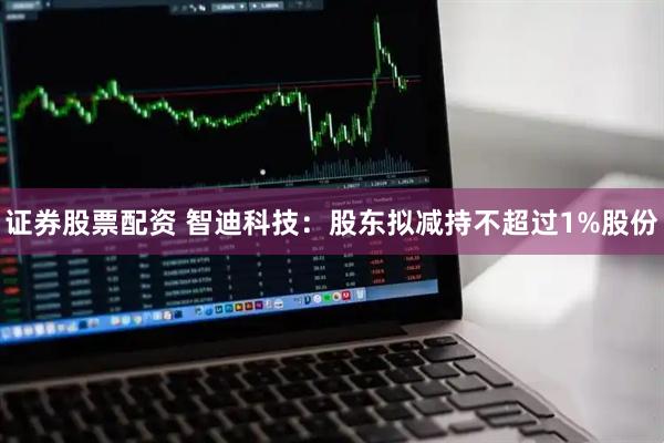 证券股票配资 智迪科技：股东拟减持不超过1%股份