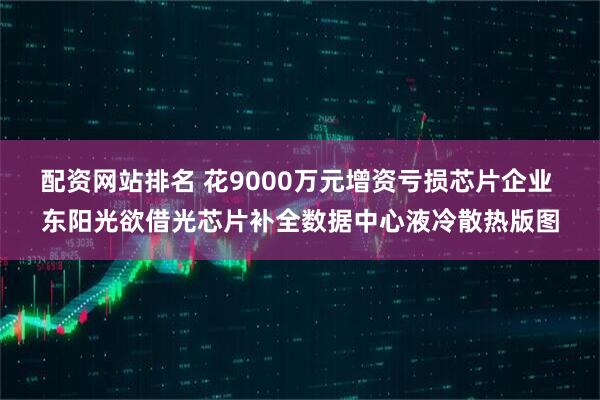 配资网站排名 花9000万元增资亏损芯片企业 东阳光欲借光芯片补全数据中心液冷散热版图